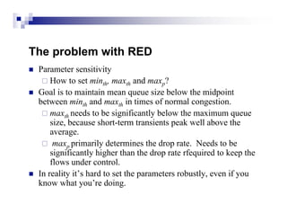 The problem with RED
   Parameter sensitivity
      How to set minth, maxth and maxp?
   Goal is to maintain mean queue size below the midpoint
    between minth and maxth in times of normal congestion.
      maxth needs to be significantly below the maximum queue
        size, because short-term transients peak well above the
        average.
      maxp primarily determines the drop rate. Needs to be
        significantly higher than the drop rate rfequired to keep the
        flows under control.
   In reality it’s hard to set the parameters robustly, even if you
    know what you’re doing.
 