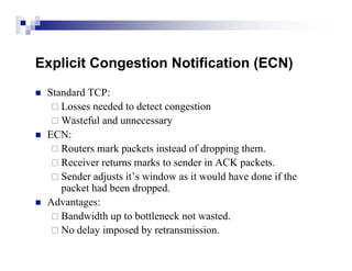 Explicit Congestion Notification (ECN)
   Standard TCP:
      Losses needed to detect congestion
      Wasteful and unnecessary
   ECN:
      Routers mark packets instead of dropping them.
      Receiver returns marks to sender in ACK packets.
      Sender adjusts it’s window as it would have done if the
       packet had been dropped.
   Advantages:
      Bandwidth up to bottleneck not wasted.
      No delay imposed by retransmission.
 
