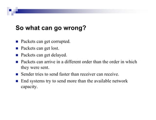 So what can go wrong?

   Packets can get corrupted.
   Packets can get lost.
   Packets can get delayed.
   Packets can arrive in a different order than the order in which
    they were sent.
   Sender tries to send faster than receiver can receive.
   End systems try to send more than the available network
    capacity.
 