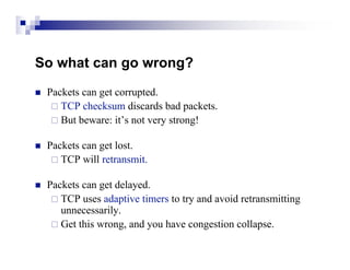 So what can go wrong?
   Packets can get corrupted.
      TCP checksum discards bad packets.
      But beware: it’s not very strong!


   Packets can get lost.
      TCP will retransmit.


   Packets can get delayed.
      TCP uses adaptive timers to try and avoid retransmitting
       unnecessarily.
      Get this wrong, and you have congestion collapse.
 