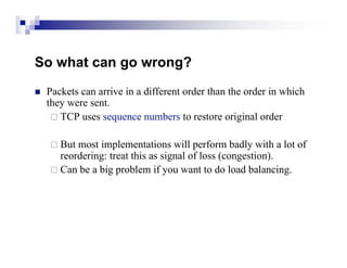 So what can go wrong?
   Packets can arrive in a different order than the order in which
    they were sent.
      TCP uses sequence numbers to restore original order


     But most implementations will perform badly with a lot of
      reordering: treat this as signal of loss (congestion).
     Can be a big problem if you want to do load balancing.
 
