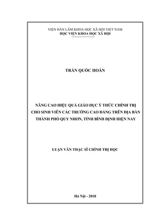 VIỆN HÀN LÂM KHOA HỌC XÃ HỘI VIỆT NAM
HỌC VIỆN KHOA HỌC XÃ HỘI
TRẦN QUỐC HOÀN
NÂNG CAO HIỆU QUẢ GIÁO DỤC Ý THỨC CHÍNH TRỊ
CHO SINH VIÊN CÁC TRƢỜNG CAO ĐẲNG TRÊN ĐỊA BÀN
THÀNH PHỐ QUY NHƠN, TỈNH BÌNH ĐỊNH HIỆN NAY
LUẬN VĂN THẠC SĨ CHÍNH TRỊ HỌC
Hà Nội - 2018
 