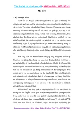 Viết thuê đề tài giá rẻ trọn gói - KB Zalo/Tele : 0973.287.149
1
Luanvanmaster.com – Cần Kham Thảo - Kết bạn Zalo/Tele : 0973.287.149
MỞ ĐẦU
1. Lý do chọn đề tài
Toàn cầu hóa đang là xu thế chung của toàn thế giới, nó như một cầu
nối giúp các quốc gia xích lại gần nhau hơn, cùng nhau hợp tác và phát triển
về mọi mặt. Tuy nhiên toàn cầu hoá không chỉ mang đến thời cơ, mà còn tạo
ra những thách thức không nhỏ đối với tất cả các quốc gia, đặc biệt là với
các nước đang phát triển nói chung và Việt Nam nói riêng. Chính vì thế, toàn
cầu hoá đang đặt chúng ta trước những thách thức lớn trên mọi lĩnh vực của
đời sống xã hội, đặc biệt là trong lĩnh vực văn hoá, bởi vì văn hóa được xem
là nền tảng, là gốc rễ, cội nguồn của dân tộc. Trước tình hình này, Đảng và
nhân dân Việt Nam nhận thức sâu sắc rằng, đối với một nước đang phát triển
như Việt Nam thì thách thức nhiều hơn là thời cơ, khó khăn nhiều hơn thuận
lợi.
Làn sóng toàn cầu hóa xuất hiện và ngày càng dâng cao, cuốn Việt
Nam hòa vào dòng chảy chung của nhân loại, do đó, văn hoá Việt Nam có
cơ hội hội nhập và giao lưu với các nền văn hoá của thế giới để tiếp thu, lĩnh
hội những tinh hoa văn hóa của nhân loại, làm giàu và đồng thời khẳng định
bản sắc văn hóa của dân tộc. Song, hơn lúc nào hết, đây cũng là giai đoạn
mà các giá trị văn hoá truyền thống của dân tộc phải đối diện với những thách
thức của quá trình toàn cầu hoá. Bởi vì, nếu một quốc gia không đủ nội lực
thì nền văn hóa sẽ dễ bị cuốn theo con sóng toàn cầu hóa, bản sắc văn hóa
dân tộc đứng trước nguy cơ bị hòa tan hoặc có thể mai một dần và mất đi là
điều không thể nào tránh khỏi.
Chính vì thế, hội nhập quốc tế và giữ gìn bản sắc văn hoá dân tộc là
những nhu cầu tất yếu, khách quan để một dân tộc có thể tồn tại và phát triển
trong xu thế toàn cầu hoá. Hội nhập quốc tế và giữ gìn bản sắc văn hoá dân
tộc là hai mặt thống nhất, có quan hệ chặt chẽ với nhau. Vì vậy, đối với Việt
Nam, việc nhận thức rõ vấn đề này có ý nghĩa hết sức quan trọng trong quá
 