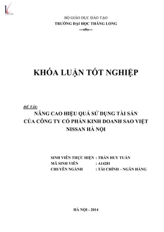 BỘ GIÁO DỤC ĐÀO TẠO
TRƯỜNG ĐẠI HỌC THĂNG LONG
---o0o---
KHÓA LUẬN TỐT NGHIỆP
ĐỀ TÀI:
NÂNG CAO HIỆU QUẢ SỬ DỤNG TÀI SẢN
CỦA CÔNG TY CỔ PHẦN KINH DOANH SAO VIỆT
NISSAN HÀ NỘI
SINH VIÊN THỰC HIỆN : TRẦN HUY TUẤN
MÃ SINH VIÊN : A14281
CHUYÊN NGÀNH : TÀI CHÍNH – NGÂN HÀNG
HÀ NỘI - 2014
 