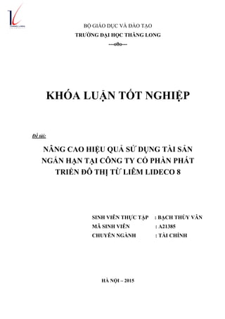 BỘ GIÁO DỤC VÀ ĐÀO TẠO
TRƢỜNG ĐẠI HỌC THĂNG LONG
---o0o---
KHÓA LUẬN TỐT NGHIỆP
Đề tài:
NÂNG CAO HIỆU QUẢ SỬ DỤNG TÀI SẢN
NGẮN HẠN TẠI CÔNG TY CỔ PHẦN PHÁT
TRIỂN ĐÔ THỊ TỪ LIÊM LIDECO 8
SINH VIÊN THỰC TẬP : BẠCH THÙY VÂN
MÃ SINH VIÊN : A21385
CHUYÊN NGÀNH : TÀI CHÍNH
HÀ NỘI – 2015
 