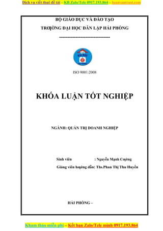 Dịch vụ viết thuê đề tài – KB Zalo/Tele 0917.193.864 – luanvantrust.com
Kham thảo miễn phí – Kết bạn Zalo/Tele mình 0917.193.864
BỘ GIÁO DỤC VÀ ĐÀO TẠO
TRƢỜNG ĐẠI HỌC DÂN LẬP HẢI PHÒNG
-------------------------------
ISO 9001:2008
KHÓA LUẬN TỐT NGHIỆP
NGÀNH: QUẢN TRỊ DOANH NGHIỆP
Sinh viên : Nguyễn Mạnh Cƣờng
Giảng viên hƣớng dẫn: Ths.Phan Thị Thu Huyền
HẢI PHÒNG –
 