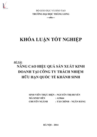 BỘ GIÁO DỤC VÀ ĐÀO TẠO
TRƢỜNG ĐẠI HỌC THĂNG LONG
---o0o---
KHÓA LUẬN TỐT NGHIỆP
ĐỀ TÀI:
NÂNG CAO HIỆU QUẢ SẢN XUẤT KINH
DOANH TẠI CÔNG TY TRÁCH NHIỆM
HỮU HẠN QUỐC TẾ KHÁNH SINH
SINH VIÊN THỰC HIỆN : NGUYỄN THỊ HUYỀN
MÃ SINH VIÊN : A19664
CHUYÊN NGÀNH : TÀI CHÍNH – NGÂN HÀNG
HÀ NỘI – 2014
 