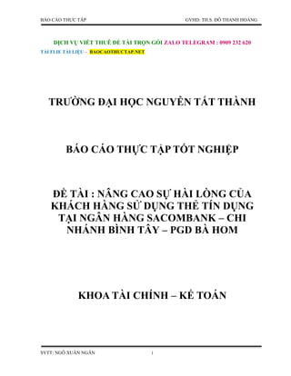 BÁO CÁO THỰC TẬP GVHD: TH.S. ĐỖ THANH HOÀNG
DỊCH VỤ VIẾT THUÊ ĐỀ TÀI TRỌN GÓI ZALO TELEGRAM : 0909 232 620
TẢI FLIE TÀI LIỆU – BAOCAOTHUCTAP.NET
SVTT: NGÔ XUÂN NGÂN i
TRƯỜNG ĐẠI HỌC NGUYỄN TẤT THÀNH
BÁO CÁO THỰC TẬP TỐT NGHIỆP
ĐỀ TÀI : NÂNG CAO SỰ HÀI LÒNG CỦA
KHÁCH HÀNG SỬ DỤNG THẺ TÍN DỤNG
TẠI NGÂN HÀNG SACOMBANK – CHI
NHÁNH BÌNH TÂY – PGD BÀ HOM
KHOA TÀI CHÍNH – KẾ TOÁN
 