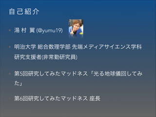 自己紹介
• 湯 村 翼 (@yumu19)
• 明治大学 総合数理学部 先端メディアサイエンス学科

研究支援者(非常勤研究員)
• 第5回研究してみたマッドネス「光る地球儀回してみ

た」
• 第6回研究してみたマッドネス 座長

 
