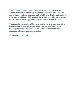The IT Devil's Triangle dictates that three primary participants drive
success or failure on technology implementations: customer, consultant,
and software vendor. In this case, both LAUSD and Deloitte contributed to
the problems. Although SAP was only the software provider, nonetheless it
should have taken stronger and earlier steps to help resolve issues.
This case offers examples of the worst sorts of customer and consulting
behavior. I believe the customer's leadership was insufficient to the
challenge of this implementation, while Deloitte brought unqualified
resources to bear on a complex situation.
[Image via iStockPhoto]
 