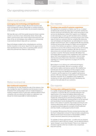 Our operating environment – continued
Market trend and risk
Leveraging new technology and digitalisation
Digitalisation is a game changer, also for the insurance and
asset management industry. Being able to compare products
online, for example via social media, has increased competition
in the market.
We have also seen a shift from purely transaction-driven customer
contact to one that is more relationship-driven. Historically,
online communication often meant impersonal interaction, but
state-of-the-art technologies now enable us to communicate
in personal and relevant ways with our customers.
New technologies enable further individualisation and drive
further innovation in the sector. Apart from the opportunities
these developments bring, there is a growing public concern
about the potential risks related to data privacy.
Market trend and risk
Non-traditional competition
Technology has not only changed the rules of the industry, it has
also changed the rules of competition and the barriers to entry.
Innovation from existing players and non-traditional players is
making competition fiercer. In particular, small specialised FinTech
companies, who are entering the market at a rapid pace, can
disrupt the market (especially for traditional players).
Our response
Creating a new world of customer experience
Our approach to innovation is a holistic one. For us, it is about
simultaneously meeting the objectives of customer satisfaction,
intuitive interaction and efficiency. We create new products and
services by developing a culture that supports our employees
to take ownership, to come up with new ideas and to contribute
to innovation. We direct funding to promising projects that create
value for both our customers and our company. By embracing
new technologies and digitalisation, we ultimately aim to secure
people’s financial futures, also in a digital world. We have already
introduced new portals and apps for tablets and smartphones
in some of the markets we operate in, making it possible for
customers to access their products and accounts, and securely
make transactions anytime, anywhere. We take the issue of
data privacy very seriously and put in place security measures
to protect customer information and data. We believe that
technology will encourage further engagement with customers
about their financial planning, and empower them to make
informed decisions. Read more information and examples
regarding our customer experience on pages 24–27 of this
Annual Review.
Many players in our industry are confronted with legacy
IT systems and portfolios. We are no exception, and we
work hard to replace and improve systems. We simplified our
IT landscape and are continuing to further progress on this.
We are becoming more flexible by benefiting from modern
IT systems, and the expertise of our suppliers and business
partners. We keep investing in modernising our IT infrastructure
and direct channels. Our IT capabilities have enabled the
introduction of new, useful tools that aid in developing new
solutions that add value for our customers.
Our response
Forming value-adding partnerships
In a rapidly changing world, alignment with new non-traditional
companies is essential. We are constantly looking for new
opportunities in the market by building relationships and
partnerships with new players to add value to both business
models. By combining forces and sharing knowledge on new
technology and digitalisation, existing products can be improved
and new products can be developed that correspond even
better to the needs of customers. By actively searching for and
initiating relationships with non-traditional companies, we are
recognising and leveraging the strengths of both traditional
and new models, creating opportunities for both.
For example, NN Investment Partners initiated partnerships with
the Dutch independent institute for financial advice and planning
(Nibud) and the Dutch Association of Stockholders (VEB) to
create investment awareness among retail clients.
To capitalise on these opportunities – as well as the very dynamic
environment in which they are created – we are defining industry
‘game changers’ as we move forward. These in turn shape our
innovation agenda, which we consider to be a responsive,
long-term journey.
About NN Group Governance
Additional
information
Strategy and
value creation
Delivering on
our strategyAt a glance
NN Group N.V. 2015 Annual Review 16
 