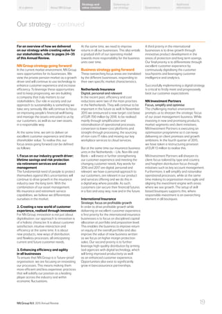 Our strategy – continued
For an overview of how we delivered
on our strategy while creating value for
our stakeholders, refer to pages 24–35
of this Annual Review.
NN Group strategy going forward
In the current market environment, NN Group
sees opportunities for its businesses. We
view the private pension market as a growth
driver and will continue to use technology to
enhance customer experience and increase
efficiency. To leverage these opportunities
and to keep progressing, we are building
a company that truly matters to our
stakeholders. Our role in society and our
approach to sustainability is something we
take very seriously. We will continue to focus
on improving people’s financial well-being
and manage the assets entrusted to us by
our customers, as well as our own assets,
in a responsible way.
At the same time, we aim to deliver an
excellent customer experience and drive
shareholder value. To realise this, our
focus areas going forward can be defined
as follows:
1. Focus on our industry growth driver:
lifetime savings and risk protection
via retirement services and asset
management
The fundamental need of people to protect
themselves against life’s uncertainties will
continue to drive growth in the insurance
industry over the long term. With the
combination of our asset management,
life insurance and retirement service
capabilities, we believe we differentiate
ourselves in the market.
2. Creating a new world of customer
experience, realised through innovation
For NN Group, innovation is not just about
digitalisation; our approach to innovation is
of a holistic character. It is about customer
satisfaction, intuitive interaction and
efficiency at the same time. It is about
new products, new ways of distribution,
and flawless processes; all anticipating
current and future customer needs.
3. Enhancing efficiency and agility
in all businesses
To ensure that NN Group is a ‘future-proof’
organisation, we are focusing on innovating
our processes. This means making them
more efficient and less expensive; practices
that will solidify our position as a leading
player across the industry and within
economic fluctuations.
At the same time, we need to improve
returns in all our businesses. This also entails
a gradual shift of our operating model
towards more responsibility for the business
units over time.
Business strategy going forward
These overarching focus areas are translated
by the different businesses, responding to
their own specific market characteristics.
Netherlands Insurance
Digital, personal and relevant
In the recent past, efficiency and cost
reductions were two of the main priorities
in the Netherlands. They will continue to be
important in the future as well. In November
2015 we announced a new target cost base
of EUR 700 million by 2018, to be realised
mainly through simplification and
rationalisation of operational processes,
conversion to lower-cost platforms and
straight-through processing, the sourcing
of non-core IT roles and moving our key
workplace services to cloud services.
But at the same time our insurance business
units in the Netherlands – Life, Non-life and
Bank – will invest in further strengthening
our customer experience and meeting the
changing customer needs. Key words for
2016 and 2017 are digital, personal and
relevant: we have a personal approach to
our customers, are relevant in our product
and services offering and we do this in
a digital way where possible. As such,
customers can secure their financial futures
in a fast and easy way, now and in the future.
International Insurance
Strategic focus on profitable growth
In order to drive profitable growth while
delivering an excellent customer experience,
a first priority for the international insurance
businesses is to focus on disciplined capital
allocation at portfolio and proposition level.
This enables the business to improve return
on equity of the overall portfolio and also
improve the value of new business written
as we focus on higher margin protection
sales. Our second priority is to further
leverage high-quality distribution by arming
tied agencies with digital technology, which
will bring improved productivity as well
as an enhanced customer experience.
Opportunities also exist to significantly
grow in bancassurance partnerships.
A third priority in the international
businesses is to drive growth through
innovative product development in the
areas of protection and long term savings.
Our final priority is to differentiate through
excellent customer experience by
continuously digitalising the customer
touchpoints and leveraging customer
intelligence and analytics.
Successfully implementing a digital strategy
is critical to firstly meet and progressively
beat our customer expectations.
NN Investment Partners
Focus, simplify and optimise
The challenging market environment
prompts us to sharpen the strategic focus
of our asset management business. While
investing in new and promising products,
market segments and client initiatives,
NN Investment Partners is executing an
optimisation programme so it can keep
delivering on client promises and growth
ambitions. In the fourth quarter of 2015,
we have taken a restructuring provision
of EUR 13 million to realise this.
NN Investment Partners will sharpen its
client focus tailored by type and country,
and heighten distribution focus through
initiatives such as key account management.
Furthermore, it will simplify and rationalise
operational processes, while at the same
time making its organisation more agile and
aligning the investment engine with areas
where we see growth. The setup of skill
based boutiques supports this, where
responsible investment is an overarching
element in all boutiques.
About NN Group Governance
Additional
information
Strategy and
value creation
Delivering on
our strategyAt a glance
NN Group N.V. 2015 Annual Review 19
 