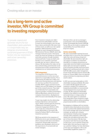 Creating value as an investor
As a long-term and active
investor, NN Group is committed
to investing responsibly
To provide capital and
generate returns for our
shareholders and customers
in a responsible way, we
integrate environmental,
social and governance (ESG)
factors into our investment
and active ownership
processes.
As an insurance company, we collect
premiums from policyholders and aim
to invest the money wisely, so we can pay
future claims and benefits. We invest most
of these assets, as well as our own capital
(together called proprietary assets),
through our asset management business,
NN Investment Partners (NN IP), which also
manages third-party assets. Third-party
assets are those we manage for institutional
and retail customers through mandates
and mutual funds. To pay out claims and
benefits to our customers in the best
possible way, we invest in different asset
classes. We also believe that value can be
best achieved when environmental, social
and governance (ESG) considerations are
integrated into our investment processes.
ESG integration
The integration of ESG factors in the
investment process is at the core of our
approach to responsible investing. This is
supported by the belief that it helps us to
make more informed decisions and optimise
the risk/return profile of the investment
portfolio. NN IP’s equity and fixed income
analysts carry out ESG analysis as an integral
part of the research process. They make
use of ESG data from several data and
research providers, including Sustainalytics,
GMI and Bloomberg, taking into account
company characteristics, developments
within the sector and materiality of the issues.
To gain new insights into the relationship
between ESG factors and investment
returns, NN IP is working with the University
of Maastricht’s European Centre for
Corporate Engagement (ECCE). In 2015,
a first study was conducted focusing
on the relationships on the equity side.
Using the findings, NN IP is enhancing its
investment processes.
NN Group worked on the integration of
ESG factors into its own real estate portfolio,
which comprises both direct and indirect
investments. Responsible investment
guidelines were developed, which set out
the expectations of our (external) real
estate managers.
Amongst others, we ask our managers
to participate in the annual Global Real
Estate Sustainability Benchmark (GRESB)
Survey. We use the results to evaluate the
sustainability of our portfolio and set
long-term targets.
Active ownership
We vote at shareholder meetings because
we believe that it is one of the most important
rights that come with being a long-term
shareholder. By exercising these rights we
can support or enhance our investment
rationale for a company and promote our
responsible investment beliefs and principles.
Voting rights are exercised on behalf of:
(i) the proprietary portfolio and (ii) the Dutch,
Belgian and Luxembourg funds with at least
EUR 100 million assets under management.
As part of the information barriers (historically
known as ‘Chinese Walls’), there are separate
voting committees for proprietary and client
assets in place.
In 2015, we exercised voting rights at 2,013
shareholder meetings worldwide. We voted
on a total of 26,580 agenda items and
resolutions, including 532 resolutions put
forward by shareholders on environmental,
social and governance issues (see chart
on page 29). We supported shareholder
resolutions that related to environmental
and social matters in a large number of
cases. We voted ‘against’ (or abstained
from voting) when these resolutions sought
additional data or policies without providing
proportionate benefits to shareholders.
By engaging in a dialogue with our investee
companies about their policies and activities,
we aim to achieve ESG-related improvements.
As an asset manager with active investment
strategies, we spoke with company
representatives including senior managers
of nearly 1,645 companies in 2015. ESG-
related risks and opportunities were often
part of these discussions. We also have
an in-house team that focuses specifically
on ESG issues, such as climate change and
human rights, that may have an impact on
our customers’ holdings. For more information
on the topics we engaged in, refer to the
Sustainability Supplement, pages 9–11.
About NN Group Governance
Additional
information
Strategy and
value creation
Delivering on
our strategyAt a glance
NN Group N.V. 2015 Annual Review 28
 