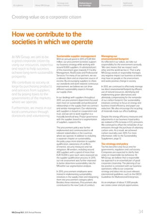 Creating value as a corporate citizen
How we contribute to the
societies in which we operate
At NN Group, we aim to be
a good corporate citizen by
using our resources, expertise
and reach to help societies
achieve long-term sustainable
prosperity.
We contribute to society at
large by purchasing products
and services from suppliers,
and by paying taxes to the
governments of the markets
where we operate.
Furthermore, we invest in our
local communities through
donations and volunteering.
Sustainable supplier management
With an annual spend in 2015 of EUR 964
million, our procurement activities support
our business strategy while working with
around 8,000 suppliers. A substantial part
of this investment goes towards IT, Facility
Management, Real Estate and Professional
Services. For many of our partners, we are
a relevant client and an important source of
income. By encouraging suppliers to share
our standards and work towards continuous
improvement, we believe we can drive
different sustainability aspects through
our supply chain.
In our dealings with suppliers throughout
2015, our procurement department focused
even more on sustainable and professional
relationships in the supply chain via contract
and vendor management. Our relationship
with suppliers is based on cooperation and
trust, and we aim to work together in a
mutually beneficial way. Proper governance
with the supplier, based on a segmentation
of suppliers, supports this.
The procurement policy was further
implemented and communicated to all
relevant stakeholders in the countries
where we operate. In addition to including
a separate chapter on sustainability,
the policy pays more attention to supplier
qualification, awareness of conflicts
of interest, security measures and risk
mitigation. All vendors, including around
400 suppliers with a spend of more than
EUR 10,000 a year each, were assessed via
the supplier qualification process. In 2015,
our risk assessment was further improved
to better determine sustainability risks for
NN within our segmentation analysis.
In 2015, procurement employees were
trained in implementing sustainability
initiatives in the supply chain and integrating
them into procurement category plans.
Besides these initiatives, Procurement also
contributed to the new Code of conduct.
Managing our
environmental footprint
As reflected in our values, we take our
responsibility for the environment seriously.
‘We care’ means that we respect each
other and the world we live in. That is why
NN Group avoids or responsibly manages
any negative impact our business activities
may have on people or the environment,
and seeks positive change in society.
In 2015, we continued to effectively manage
our direct environmental footprint by efficient
use of natural resources, identifying and
implementing green alternatives and
ultimately compensating for the remainder
of our carbon footprint. Our sustainability
initiatives continue to focus on energy and
business travel efficiency, and paper use
reduction. We also encourage the recycling
of materials inside our office buildings.
Despite the energy efficiency measures and
adjustments in our business travel policy,
we realised a 13% increase in CO2
emissions.
We continued to offset the remainder of our
emissions through the purchase of voluntary
carbon units. As a result, we achieved
carbon neutrality over 2015. For more
information, refer to the Sustainability
Supplement, page 12.
Tax strategy and policy
Tax has become a key focus area for
governments, regulators and civil society.
Companies are expected to clarify their
views on responsible tax behaviour. At
NN Group, we believe that a responsible
tax approach is an essential part of good
corporate citizenship. The planning of our
tax position is consistent with our business
operations, reflects our corporate
strategy and takes into account relevant
international guidelines, such as the OECD
Guidelines for Multinational Enterprises.
As an employer of about 11,500 people,
we create career and job opportunities.
About NN Group Governance
Additional
information
Strategy and
value creation
Delivering on
our strategyAt a glance
NN Group N.V. 2015 Annual Review 34
 