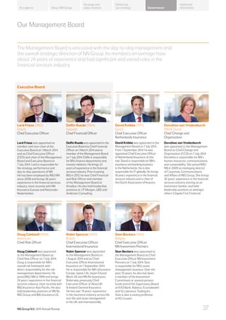 Our Management Board
The Management Board is entrusted with the day-to-day management and
the overall strategic direction of NN Group. Its members on average have
about 24 years of experience and had significant and varied roles in the
financial services industry.
Executive Board
Lard Friese (1962)
Dutch
Chief Executive Officer
Delfin Rueda (1964)
Spanish
Chief Financial Officer
Dorothee van Vredenburch
(1964) Dutch
Chief Change and
Organisation
David Knibbe (1971)
Dutch
Chief Executive Officer
Netherlands Insurance
Lard Friese was appointed as
member and vice-chair of the
Executive Board on 1 March 2014
and as Chief Executive Officer
(CEO) and chair of the Management
Board and Executive Board on
7 July 2014. Lard is responsible for
the strategy, performance and
day-to-day operations of NN.
He has been employed by ING/NN
since 2008 and brings 26 years’
experience in the financial services
industry, most recently with NN
Insurance Eurasia and Nationale-
Nederlanden.
Delfin Rueda was appointed to the
Executive Board as Chief Financial
Officer on 1 March 2014 and as
member of the Management Board
on 7 July 2014. Delfin is responsible
for NN’s finance departments and
investor relations. He brings 22
years of experience in the financial
services industry. Prior to joining
ING in 2012, he was Chief Financial
and Risk Officer and member
of the Management Board at
Atradius. He also held leadership
positions at J.P. Morgan, UBS and
Andersen Consulting.
Dorothee van Vredenburch
was appointed to the Management
Board as Chief Change and
Organisation (CCO) on 7 July 2014.
Dorothee is responsible for NN’s
human resources, communications
and sustainability. She joined ING/
NN in 2009 as managing director
of Corporate Communications
and Affairs of ING Group. She brings
26 years’ experience in the financial
services industry starting as an
investment banker, and held
leadership positions at amongst
others Citigate First Financial.
David Knibbe was appointed to the
Management Board on 7 July 2014.
From 1 September 2014, he was
appointed Chief Executive Officer
of Netherlands Insurance. In this
role, David is responsible for NN’s
insurance and banking business
in the Netherlands. He is also
responsible for IT globally. He brings
18 years’ experience in the financial
services industry and is chair of
the Dutch Association of Insurers.
Stan Beckers (1952)
Belgian
Chief Executive Officer
NN Investment Partners
Doug Caldwell (1969)
American
Chief Risk Officer
Robin Spencer (1970)
British
Chief Executive Officer
International Insurance
Stan Beckers was appointed to
the Management Board as Chief
Executive Officer NN Investment
Partners on 7 July 2014. Stan
is responsible for NN’s asset
management business. Over the
past 25 years, he also has been
a member of the Investment
Committees at several pension
funds and of the Supervisory Board
at KAS Bank, Robeco, Econowealth
and St Lawrence Trading Inc.
Stan is also a visiting professor
at KU Leuven.
Doug Caldwell was appointed
to the Management Board as
Chief Risk Officer on 7 July 2014.
Doug is responsible for NN’s
overall risk framework with
direct responsibility for the risk
management departments. He
joined ING/NN in 1999 and brings
24 years’ experience in the financial
services industry, most recently with
ING Insurance Asia Pacific. He also
held leadership positions at NN Re,
ING Group and ING Insurance US.
Robin Spencer was appointed
to the Management Board on
1 August 2014 and as Chief
Executive Officer International
Insurance on 1 September 2014.
He is responsible for NN’s Insurance
Europe, Japan Life, Japan Closed
Block VA and NN Re businesses.
Robin was previously Chief
Executive Officer of Aviva UK
 Ireland General Insurance.
He has over 19 years’ experience
in the insurance industry across life,
non-life and asset management
in the UK and internationally.
About NN Group Governance
Additional
information
Strategy and
value creation
Delivering
our strategyAt a glance
NN Group N.V. 2015 Annual Review 37
 