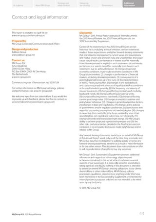 About NN Group Governance
Additional
information
Strategy and
value creation
Delivering
our strategyAt a glance
Contact and legal information
This report is available as a pdf file on
www.nn-group.com/annual-report
Prepared by
NN Group Corporate Communications and Affairs
Design and production
Addison Group
www.addison-group.net
Contact us
NN Group N.V.
Schenkkade 65
2595 AS Den Haag
P.O. Box 93604, 2509 AV Den Haag
The Netherlands
www.nn-group.com
Commercial register of Amsterdam, no. 52387534
For further information on NN Group’s strategy, policies
and performance, visit www.nn-group.com
We welcome input from our stakeholders. If you would like
to provide us with feedback, please feel free to contact us
via external.communications@nn-group.com
Disclaimer
NN Group’s 2015 Annual Report consists of three documents:
the 2015 Annual Review, the 2015 Financial Report and the
2015 Sustainability Supplement.
Certain of the statements in this 2015 Annual Report are not
historical facts, including, without limitation, certain statements
made of future expectations and other forward-looking statements
that are based on management’s current views and assumptions
and involve known and unknown risks and uncertainties that could
cause actual results, performance or events to differ materially
from those expressed or implied in such statements. Actual results,
performance or events may differ materially from those in such
statements due to, without limitation: (1) changes in general
economic conditions, in particular economic conditions in NN
Group’s core markets, (2) changes in performance of financial
markets, including developing markets, (3) consequences of a
potential (partial) break-up of the euro, (4) the implementation
of the EC Restructuring Plan, (5) changes in the availability of,
and costs associated with, sources of liquidity as well as conditions
in the credit markets generally, (6) the frequency and severity of
insured loss events, (7) changes affecting mortality and morbidity
levels and trends, (8) changes affecting persistency levels,
(9) changes affecting interest rate levels, (10) changes affecting
currency exchange rates, (11) changes in investor, customer and
policyholder behaviour, (12) changes in general competitive factors,
(13) changes in laws and regulations, (14) changes in the policies
of governments and/or regulatory authorities, (15) conclusions with
regard to accounting assumptions and methodologies, (16) changes
in ownership that could affect the future availability to us of net
operating loss, net capital and built-in loss carry forwards, (17)
changes in credit and financial strength ratings, (18) NN Group’s
ability to achieve projected operational synergies and (19) the
other risks and uncertainties detailed in the Risk Factors section
contained in recent public disclosures made by NN Group and/or
related to NN Group.
Any forward-looking statements made by or on behalf of NN Group
in this Annual Report speak only as of the date they are made, and,
NN Group assumes no obligation to publicly update or revise any
forward-looking statements, whether as a result of new information
or for any other reason. This document does not constitute an offer
to sell, or a solicitation of an offer to buy, any securities.
NN Group’s 2015 Sustainability Supplement provides additional
information with regards to our strategy, objectives and
achievements related to the social, ethical and environmental
aspects of our businesses. It is especially aimed at shareholders,
rating agencies and NGOs. Nothing in this document is intended
to extend or amend NN Group’s existing obligations to our clients,
shareholders or other stakeholders. All NN Group policies,
procedures, guidelines, statements or anything similar that have
been mentioned in the Sustainability Supplement are intended for
internal guidance purposes only and are not intended to be relied
upon by any third party.
© 2016 NN Group N.V.
NN Group N.V. 2015 Annual Review 44
 