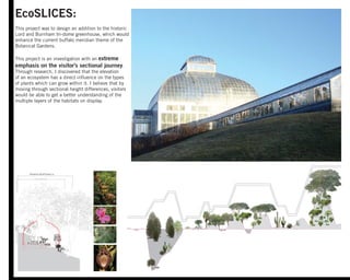 EcoSLICES:
This project was to design an addition to the historic
Lord and Burnham tri-dome greenhouse, which would
enhance the current buffalo meridian theme of the
Botanical Gardens.
This project is an investigation with an extreme
emphasis on the visitor's sectional journey.
Through research, I discovered that the elevation
of an ecosystem has a direct inﬂuence on the types
of plants which can grow within it. I believe that by
moving through sectional height differences, visitors
would be able to get a better understanding of the
multiple layers of the habitats on display.
Panama Cloud Forest 180’
Prioria Copaifera 164’
4000’abovesealevel
PrioriaCopaifera150’
 