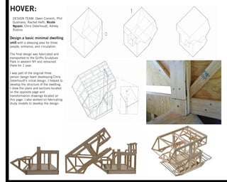 HOVER:
DESIGN TEAM: Owen Correnti, Phil
Gusmano, Rachel Hefti, Nicole
Nguyen, Chris Osterhoudt, Ashley
Rubino
Design a basic minimal dwelling
unit with a sleeping area for three
people, entrance, and circulation.
The ﬁnal design was fabricated and
transported to the Grifﬁs Sculpture
Park in western NY and remained
there for 1 year.
I was part of the original three
person design team developing Chris
Osterhoudt's initial design. I helped to
develop the structure of the dwelling.
I drew the plans and sections located
on the opposite page and
transformation drawings located on
this page. I also worked on fabricating
study models to develop the design.
 