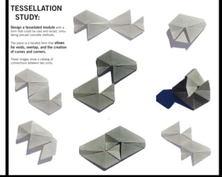TESSELLATION
STUDY:
Design a tesselated module with a
form that could be cast and recast, simu-
lating precast concrete methods.
The piece is a faceted form that allows
for voids, overlap, and the creation
of curves and corners.
These images show a catalog of
connections between two units.
 