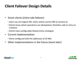 Client Failover Design Details

• Smart clients (client side failover)
  − Users use one logical URI, client selects correct NN to connect to
  − Clients know which operations are idempotent, therefore safe to retry on
    a failover
  − Clients have configurable failover/retry strategies
• Current implementation
  − Client configured with the addresses of all NNs
• Other implementations in the future (more later)




                                      15
 