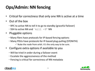 Ops/Admin: NN fencing
• Critical for correctness that only one NN is active at a time
• Out of the box
  − RPC to active NN to tell it to go to standby (graceful failover)
  − SSH to active NN and `kill -9’ NN
• Pluggable options
  − Many filers have protocols for IP-based fencing options
  − Many PDUs have protocols for IP-based plug-pulling (STONITH)
         Nuke the node from orbit. It’s the only way to be sure.
• Configure extra options if available to you
  − Will be tried in order during a failover event
  − Escalate the aggressiveness of the method
  − Fencing is critical for correctness of NN metadata


                                         20
 