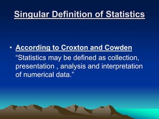 Singular Definition of Statistics
• According to Croxton and Cowden
“Statistics may be defined as collection,
presentation , analysis and interpretation
of numerical data.”
 