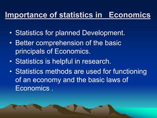 Importance of statistics in Economics
• Statistics for planned Development.
• Better comprehension of the basic
principals of Economics.
• Statistics is helpful in research.
• Statistics methods are used for functioning
of an economy and the basic laws of
Economics .
 