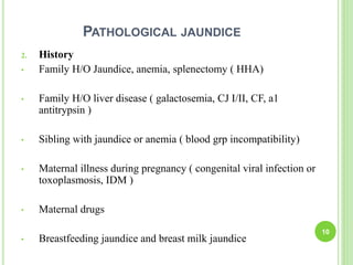 PATHOLOGICAL JAUNDICE
2. History
• Family H/O Jaundice, anemia, splenectomy ( HHA)
• Family H/O liver disease ( galactosemia, CJ I/II, CF, a1
antitrypsin )
• Sibling with jaundice or anemia ( blood grp incompatibility)
• Maternal illness during pregnancy ( congenital viral infection or
toxoplasmosis, IDM )
• Maternal drugs
• Breastfeeding jaundice and breast milk jaundice
10
 