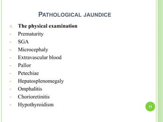 PATHOLOGICAL JAUNDICE
3. The physical examination
• Prematurity
• SGA
• Microcephaly
• Extravascular blood
• Pallor
• Petechiae
• Hepatosplenomegaly
• Omphalitis
• Chorioretinitis
• Hypothyroidism 11
 