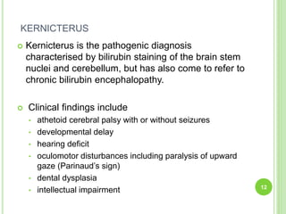 KERNICTERUS
 Kernicterus is the pathogenic diagnosis
characterised by bilirubin staining of the brain stem
nuclei and cerebellum, but has also come to refer to
chronic bilirubin encephalopathy.
 Clinical findings include
• athetoid cerebral palsy with or without seizures
• developmental delay
• hearing deficit
• oculomotor disturbances including paralysis of upward
gaze (Parinaud’s sign)
• dental dysplasia
• intellectual impairment 12
 