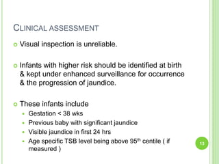 CLINICAL ASSESSMENT
 Visual inspection is unreliable.
 Infants with higher risk should be identified at birth
& kept under enhanced surveillance for occurrence
& the progression of jaundice.
 These infants include
 Gestation < 38 wks
 Previous baby with significant jaundice
 Visible jaundice in first 24 hrs
 Age specific TSB level being above 95th centile ( if
measured )
13
 