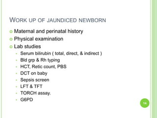 WORK UP OF JAUNDICED NEWBORN
 Maternal and perinatal history
 Physical examination
 Lab studies
• Serum bilirubin ( total, direct, & indirect )
• Bld grp & Rh typing
• HCT, Retic count, PBS
• DCT on baby
• Sepsis screen
• LFT & TFT
• TORCH assay.
• G6PD
14
 