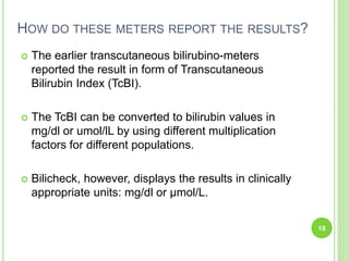 HOW DO THESE METERS REPORT THE RESULTS?
 The earlier transcutaneous bilirubino-meters
reported the result in form of Transcutaneous
Bilirubin Index (TcBI).
 The TcBI can be converted to bilirubin values in
mg/dl or umol/lL by using different multiplication
factors for different populations.
 Bilicheck, however, displays the results in clinically
appropriate units: mg/dl or μmol/L.
18
 