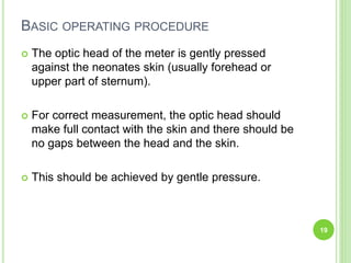 BASIC OPERATING PROCEDURE
 The optic head of the meter is gently pressed
against the neonates skin (usually forehead or
upper part of sternum).
 For correct measurement, the optic head should
make full contact with the skin and there should be
no gaps between the head and the skin.
 This should be achieved by gentle pressure.
19
 