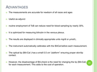 ADVANTAGES
 The measurements are accurate for newborn of all races and ages
 Useful as adjunct
 routine employment of TcB can reduce need for blood sampling by nearly 30%.
 It is optimized for measuring bilirubin in the venous plexus.
 The results are displayed in clinically appropriate units mg/dl or μmol/L.
 The instrument automatically calibrates with the BiliCal before each measurement.
 The optical tip (Bili-Cal ) has a small 0.5 cm “platform” ensuring proper skin/tip
contact.
 However, the disadvantage of Bili-check is the need for changing the tip (Bili-Cal)
for each measurement. This adds to the cost of operation.
21
 