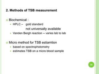 2. Methods of TSB measurement
 Biochemical :
 HPLC – gold standard
not universally available
 Vanden Bergh reaction -- varies lab to lab
 Micro method for TSB estiamtion
 based on spectrophotometry
 estimates TSB on a micro blood sample
22
 