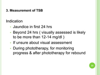 3. Measurement of TSB
Indication
• Jaundice in first 24 hrs
• Beyond 24 hrs ( visually assessed is likely
to be more than 12-14 mg/dl )
• If unsure about visual assessment
• During phototherapy, for monitoring
progress & after phototherapy for rebound
23
 