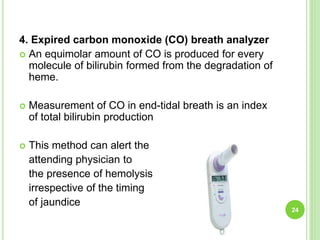 4. Expired carbon monoxide (CO) breath analyzer
 An equimolar amount of CO is produced for every
molecule of bilirubin formed from the degradation of
heme.
 Measurement of CO in end-tidal breath is an index
of total bilirubin production
 This method can alert the
attending physician to
the presence of hemolysis
irrespective of the timing
of jaundice
24
 