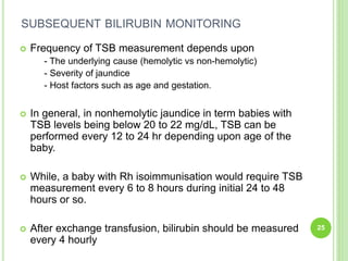 SUBSEQUENT BILIRUBIN MONITORING
 Frequency of TSB measurement depends upon
- The underlying cause (hemolytic vs non-hemolytic)
- Severity of jaundice
- Host factors such as age and gestation.
 In general, in nonhemolytic jaundice in term babies with
TSB levels being below 20 to 22 mg/dL, TSB can be
performed every 12 to 24 hr depending upon age of the
baby.
 While, a baby with Rh isoimmunisation would require TSB
measurement every 6 to 8 hours during initial 24 to 48
hours or so.
 After exchange transfusion, bilirubin should be measured
every 4 hourly
25
 
