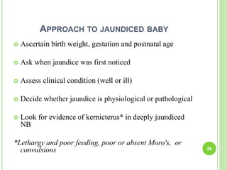 APPROACH TO JAUNDICED BABY
 Ascertain birth weight, gestation and postnatal age
 Ask when jaundice was first noticed
 Assess clinical condition (well or ill)
 Decide whether jaundice is physiological or pathological
 Look for evidence of kernicterus* in deeply jaundiced
NB
*Lethargy and poor feeding, poor or absent Moro's, or
convulsions 26
 