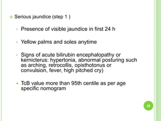  Serious jaundice (step 1 )
• Presence of visible jaundice in first 24 h
• Yellow palms and soles anytime
• Signs of acute bilirubin encephalopathy or
kernicterus: hypertonia, abnormal posturing such
as arching, retrocollis, opisthotonus or
convulsion, fever, high pitched cry)
 TcB value more than 95th centile as per age
specific nomogram
28
 