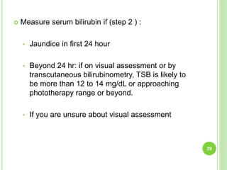  Measure serum bilirubin if (step 2 ) :
• Jaundice in first 24 hour
• Beyond 24 hr: if on visual assessment or by
transcutaneous bilirubinometry, TSB is likely to
be more than 12 to 14 mg/dL or approaching
phototherapy range or beyond.
• If you are unsure about visual assessment
29
 