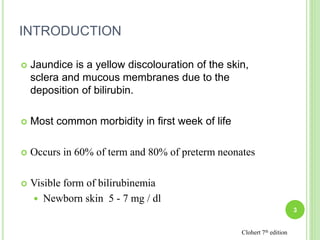 INTRODUCTION
 Jaundice is a yellow discolouration of the skin,
sclera and mucous membranes due to the
deposition of bilirubin.
 Most common morbidity in first week of life
 Occurs in 60% of term and 80% of preterm neonates
 Visible form of bilirubinemia
 Newborn skin 5 - 7 mg / dl
3
Clohert 7th edition
 