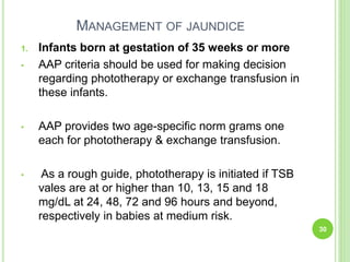 MANAGEMENT OF JAUNDICE
1. Infants born at gestation of 35 weeks or more
• AAP criteria should be used for making decision
regarding phototherapy or exchange transfusion in
these infants.
• AAP provides two age-specific norm grams one
each for phototherapy & exchange transfusion.
• As a rough guide, phototherapy is initiated if TSB
vales are at or higher than 10, 13, 15 and 18
mg/dL at 24, 48, 72 and 96 hours and beyond,
respectively in babies at medium risk.
30
 