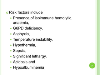  Risk factors include
 Presence of isoimmune hemolytic
anaemia,
 G6PD deficiency,
 Asphyxia,
 Temperature instability,
 Hypothermia,
 Sepsis,
 Significant lethargy,
 Acidosis and
 Hypoalbuminemia
31
 