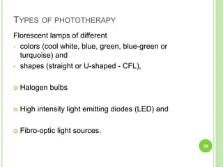 TYPES OF PHOTOTHERAPY
Florescent lamps of different
• colors (cool white, blue, green, blue-green or
turquoise) and
• shapes (straight or U-shaped - CFL),
 Halogen bulbs
 High intensity light emitting diodes (LED) and
 Fibro-optic light sources.
39
 