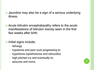  Jaundice may also be a sign of a serious underlying
illness.
 Acute bilirubin encephalopathy refers to the acute
manifestations of bilirubin toxicity seen in the first
few weeks after birth.
 Initial signs include:
• lethargy
• hypotonia and poor suck progressing to:
• hypertonia (opisthotonos and retrocollis)
• high pitched cry and eventually to:
• seizures and coma 4
 