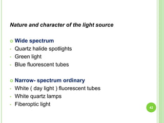 Nature and character of the light source
 Wide spectrum
• Quartz halide spotlights
• Green light
• Blue fluorescent tubes
 Narrow- spectrum ordinary
• White ( day light ) fluorescent tubes
• White quartz lamps
• Fiberoptic light
42
 