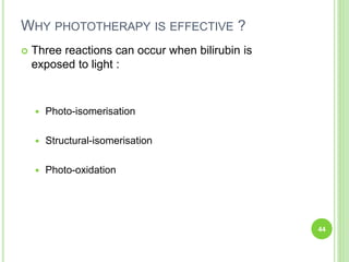 WHY PHOTOTHERAPY IS EFFECTIVE ?
 Three reactions can occur when bilirubin is
exposed to light :
 Photo-isomerisation
 Structural-isomerisation
 Photo-oxidation
44
 