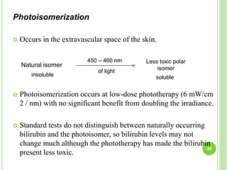 Photoisomerization
 Occurs in the extravascular space of the skin.
 Photoisomerization occurs at low-dose phototherapy (6 mW/cm
2 / nm) with no significant benefit from doubling the irradiance.
 Standard tests do not distinguish between naturally occurring
bilirubin and the photoisomer, so bilirubin levels may not
change much although the phototherapy has made the bilirubin
present less toxic.
Natural isomer
Less toxic polar
isomer
450 – 460 nm
of light
insoluble soluble
45
 